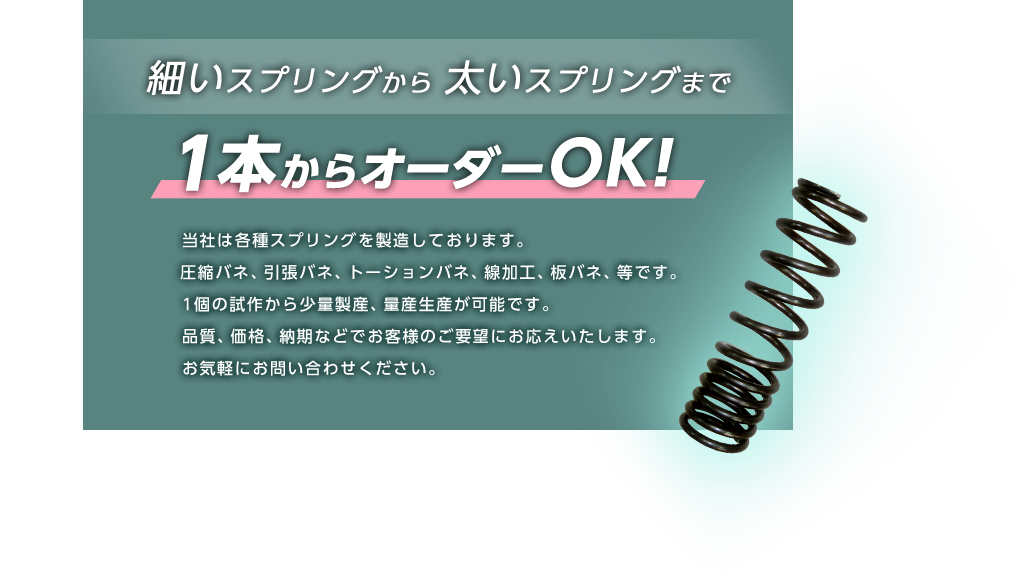 当社は各種スプリングを製造しております。
                          引バネ、圧縮バネ、トーションバネ、線加工、板バネ、等です。
                          1個の試作から少量製産、量産生産が可能です。
                          品質、価格、納期などでお客様のご要望にお応えいたします。
                          お気軽にお問い合わせください。